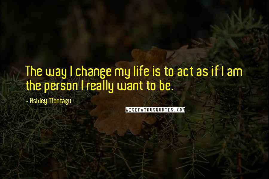 Ashley Montagu Quotes: The way I change my life is to act as if I am the person I really want to be.