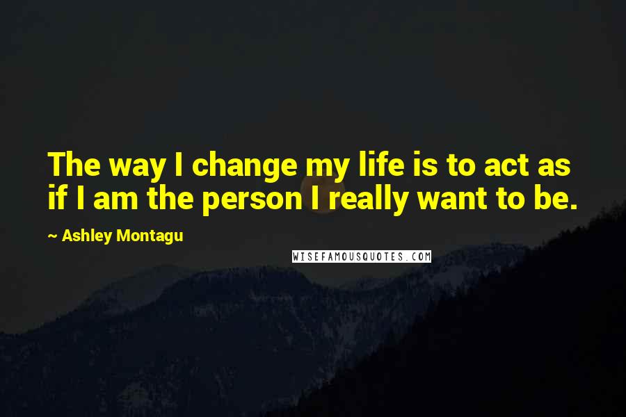 Ashley Montagu Quotes: The way I change my life is to act as if I am the person I really want to be.