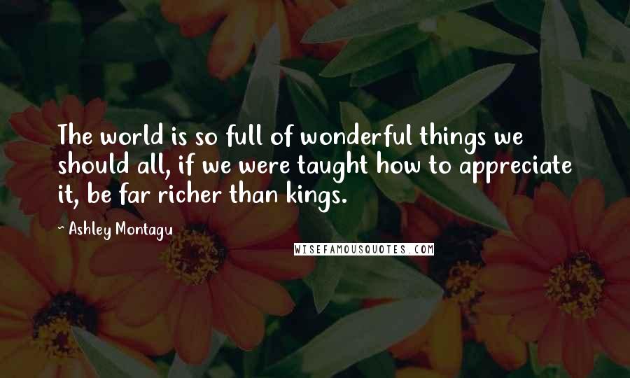 Ashley Montagu Quotes: The world is so full of wonderful things we should all, if we were taught how to appreciate it, be far richer than kings.