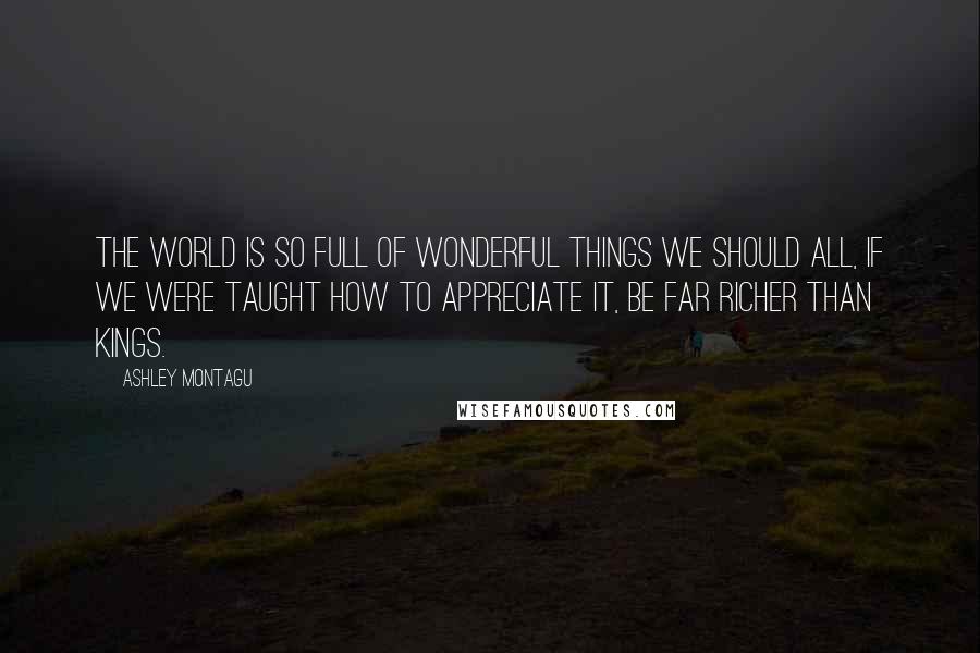 Ashley Montagu Quotes: The world is so full of wonderful things we should all, if we were taught how to appreciate it, be far richer than kings.