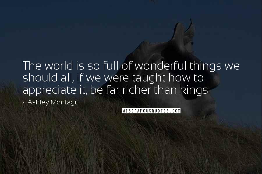 Ashley Montagu Quotes: The world is so full of wonderful things we should all, if we were taught how to appreciate it, be far richer than kings.