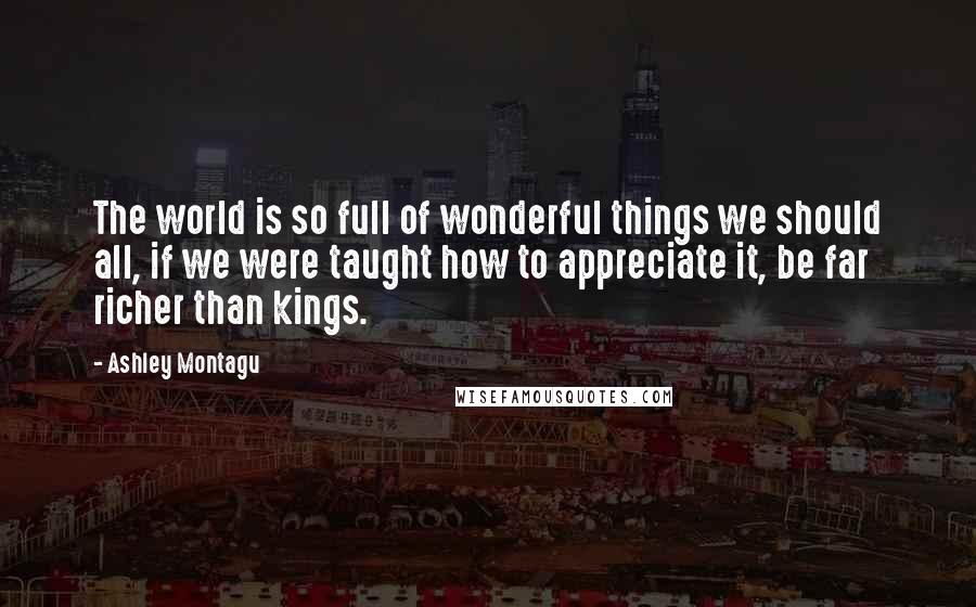 Ashley Montagu Quotes: The world is so full of wonderful things we should all, if we were taught how to appreciate it, be far richer than kings.