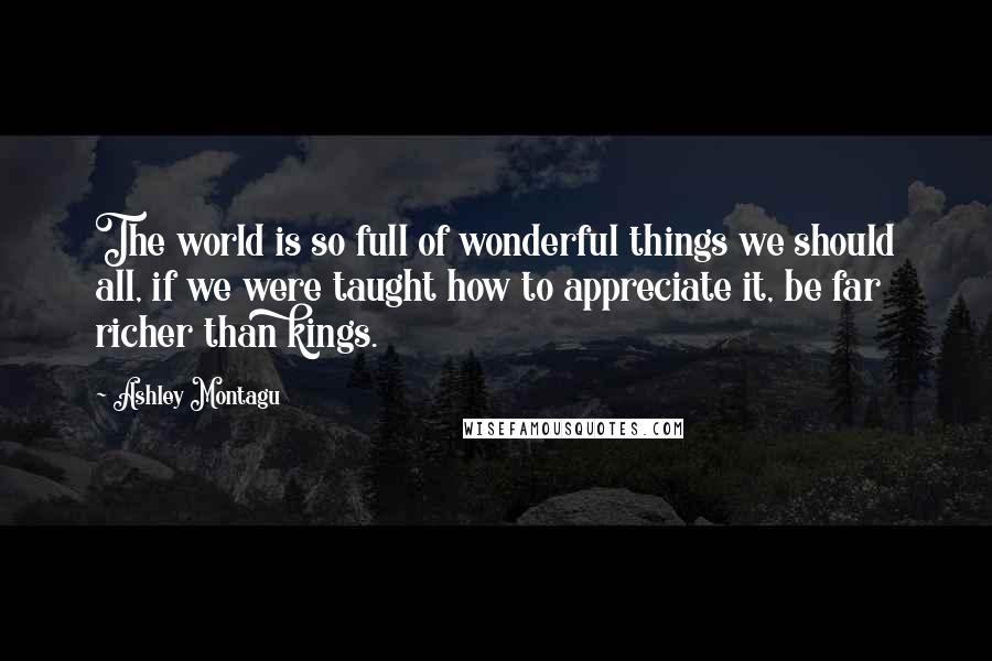 Ashley Montagu Quotes: The world is so full of wonderful things we should all, if we were taught how to appreciate it, be far richer than kings.