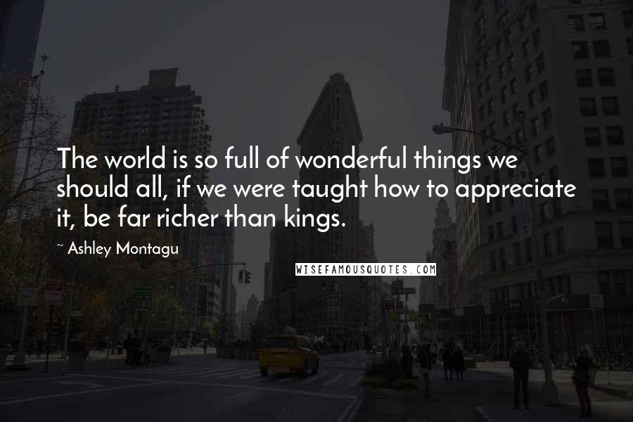 Ashley Montagu Quotes: The world is so full of wonderful things we should all, if we were taught how to appreciate it, be far richer than kings.