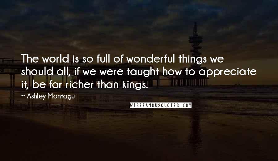 Ashley Montagu Quotes: The world is so full of wonderful things we should all, if we were taught how to appreciate it, be far richer than kings.