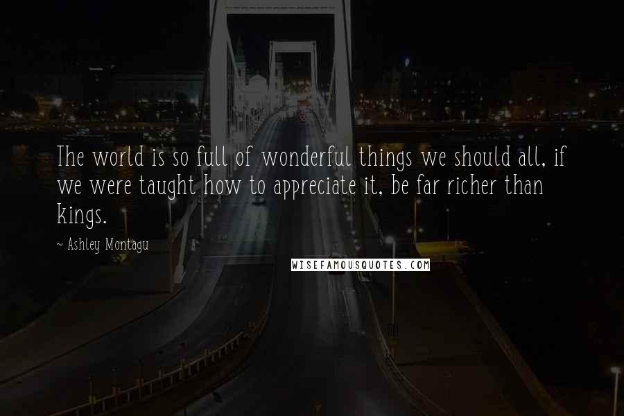 Ashley Montagu Quotes: The world is so full of wonderful things we should all, if we were taught how to appreciate it, be far richer than kings.