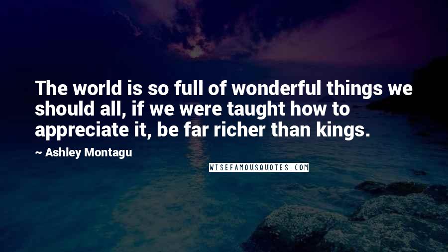 Ashley Montagu Quotes: The world is so full of wonderful things we should all, if we were taught how to appreciate it, be far richer than kings.