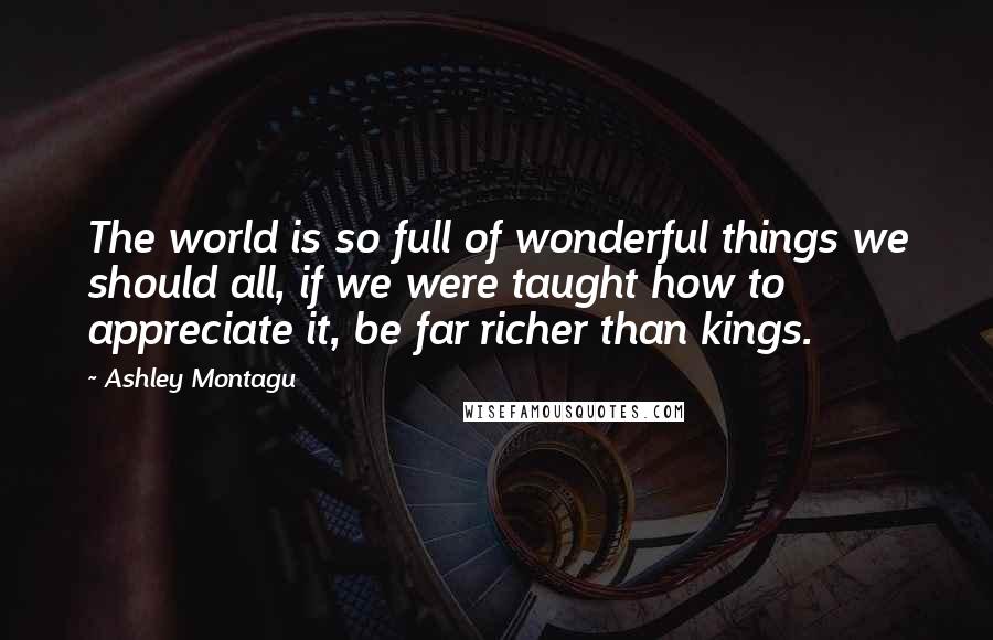 Ashley Montagu Quotes: The world is so full of wonderful things we should all, if we were taught how to appreciate it, be far richer than kings.