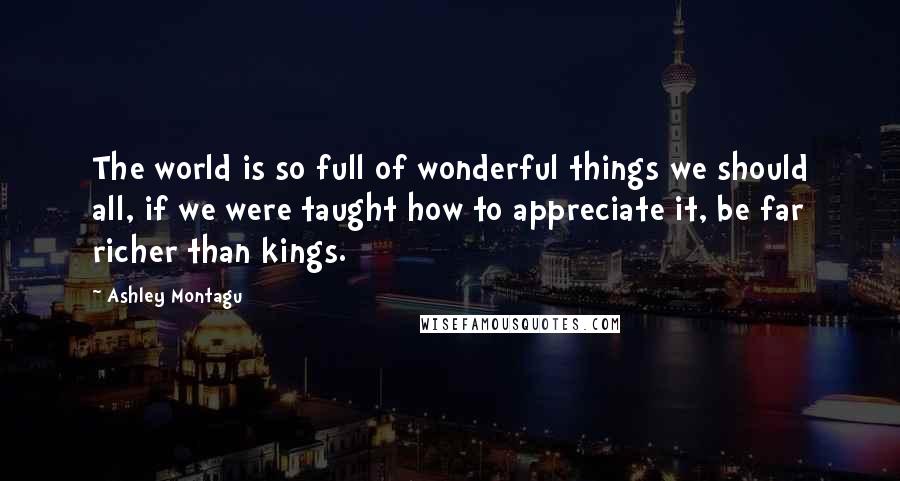 Ashley Montagu Quotes: The world is so full of wonderful things we should all, if we were taught how to appreciate it, be far richer than kings.