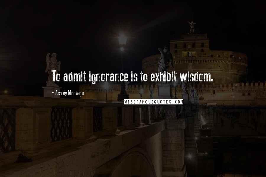 Ashley Montagu Quotes: To admit ignorance is to exhibit wisdom.