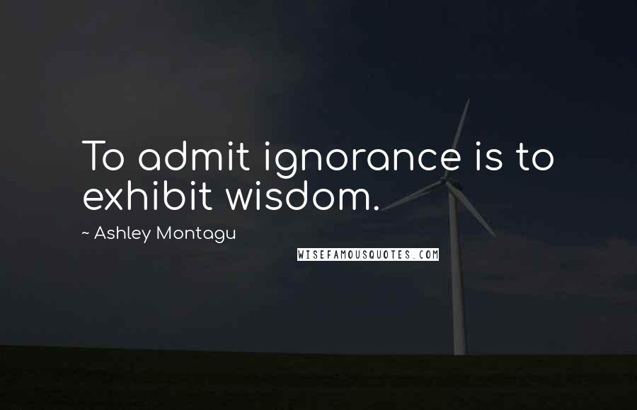 Ashley Montagu Quotes: To admit ignorance is to exhibit wisdom.