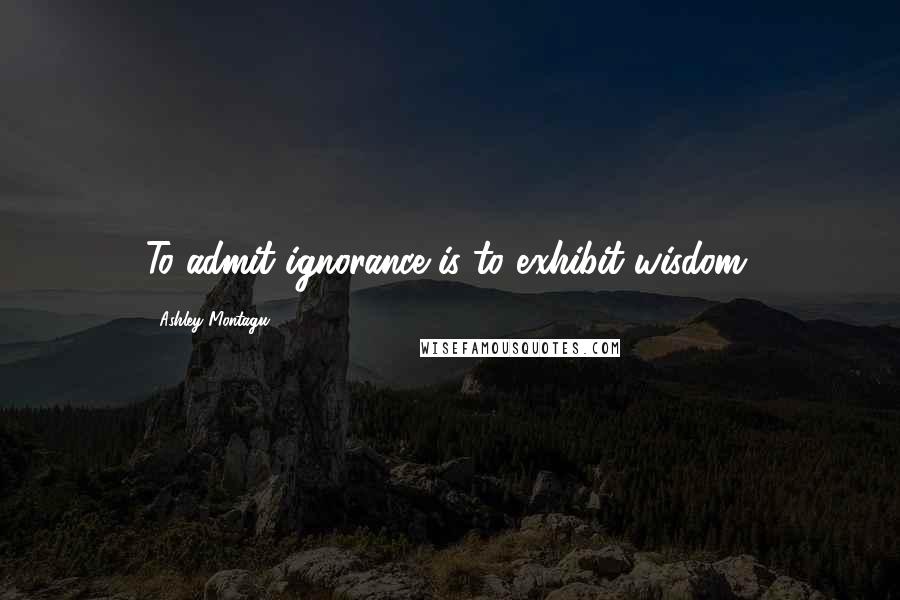 Ashley Montagu Quotes: To admit ignorance is to exhibit wisdom.
