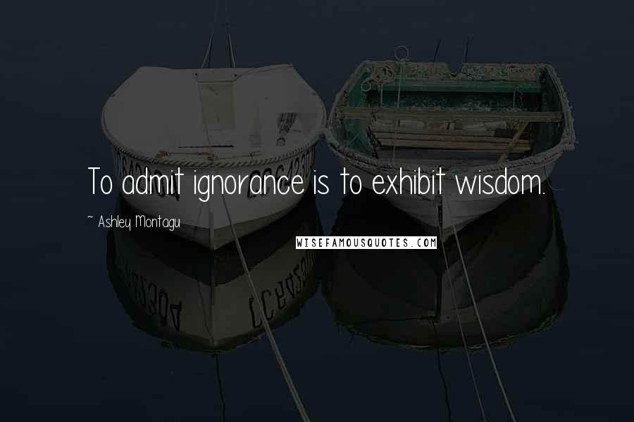 Ashley Montagu Quotes: To admit ignorance is to exhibit wisdom.