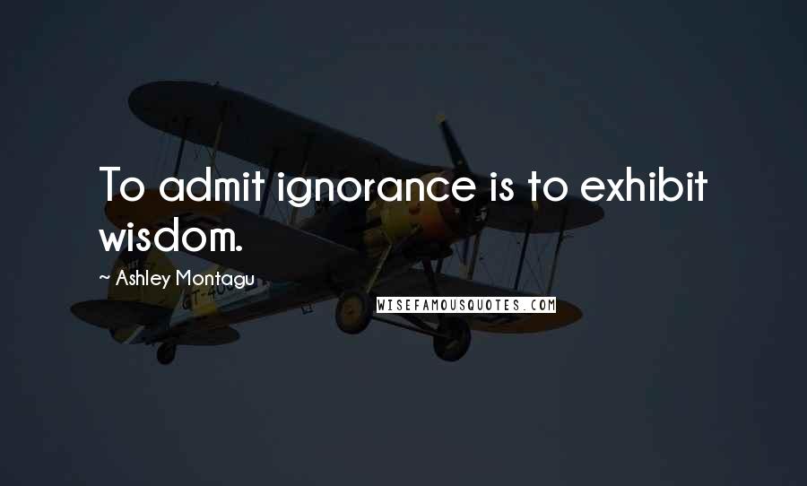 Ashley Montagu Quotes: To admit ignorance is to exhibit wisdom.