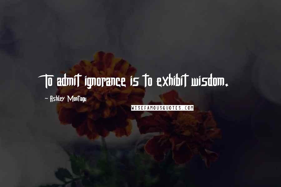Ashley Montagu Quotes: To admit ignorance is to exhibit wisdom.