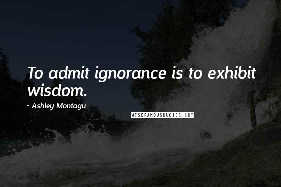 Ashley Montagu Quotes: To admit ignorance is to exhibit wisdom.
