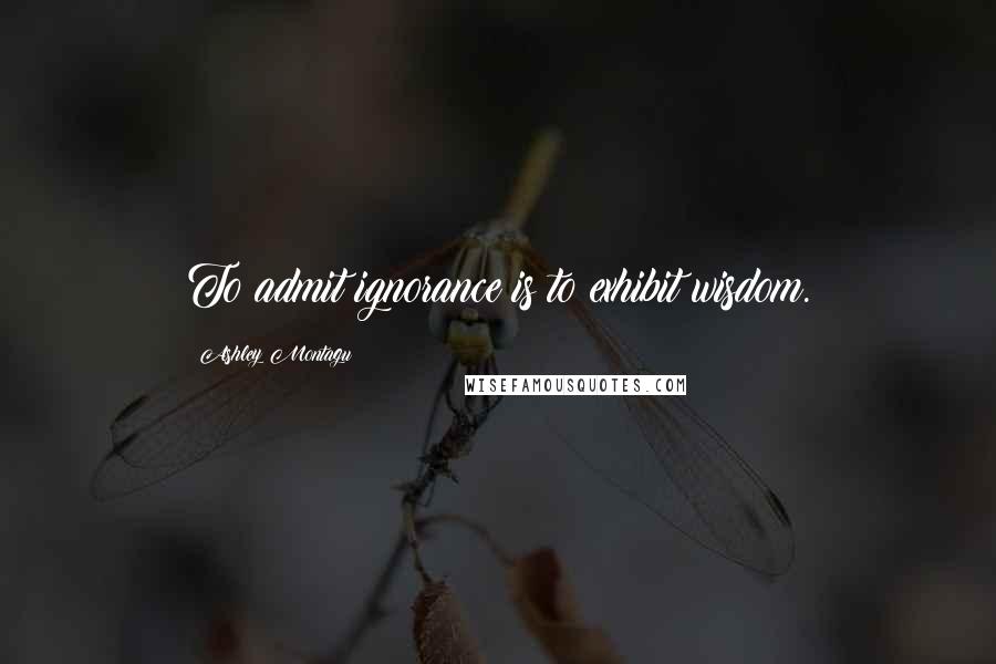 Ashley Montagu Quotes: To admit ignorance is to exhibit wisdom.