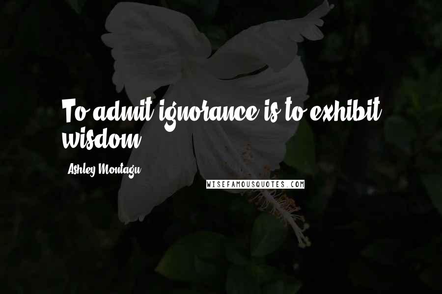 Ashley Montagu Quotes: To admit ignorance is to exhibit wisdom.
