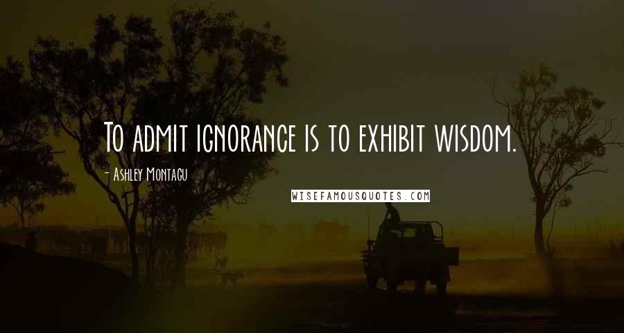 Ashley Montagu Quotes: To admit ignorance is to exhibit wisdom.