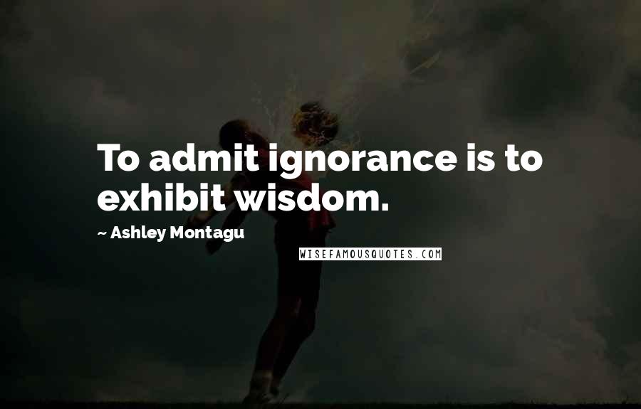 Ashley Montagu Quotes: To admit ignorance is to exhibit wisdom.