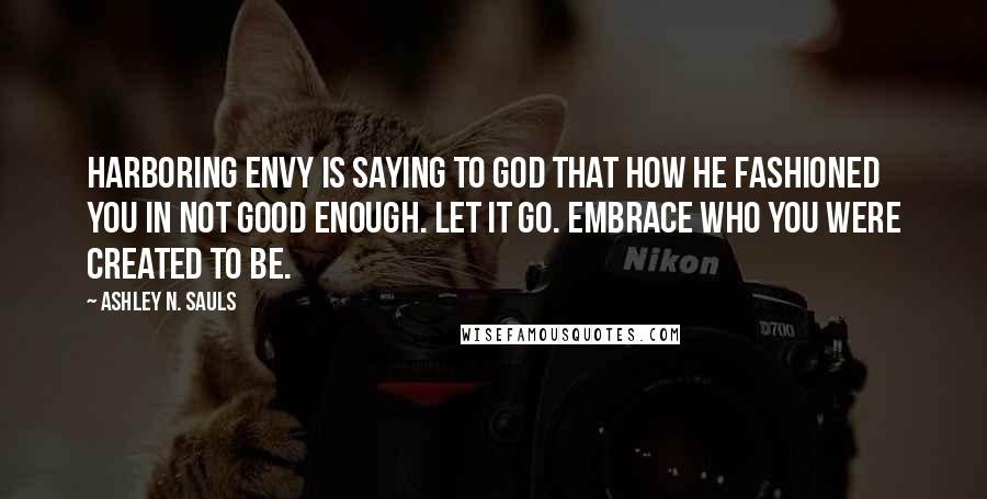 Ashley N. Sauls Quotes: Harboring envy is saying to God that how He fashioned you in not good enough. Let it go. Embrace who you were created to be.