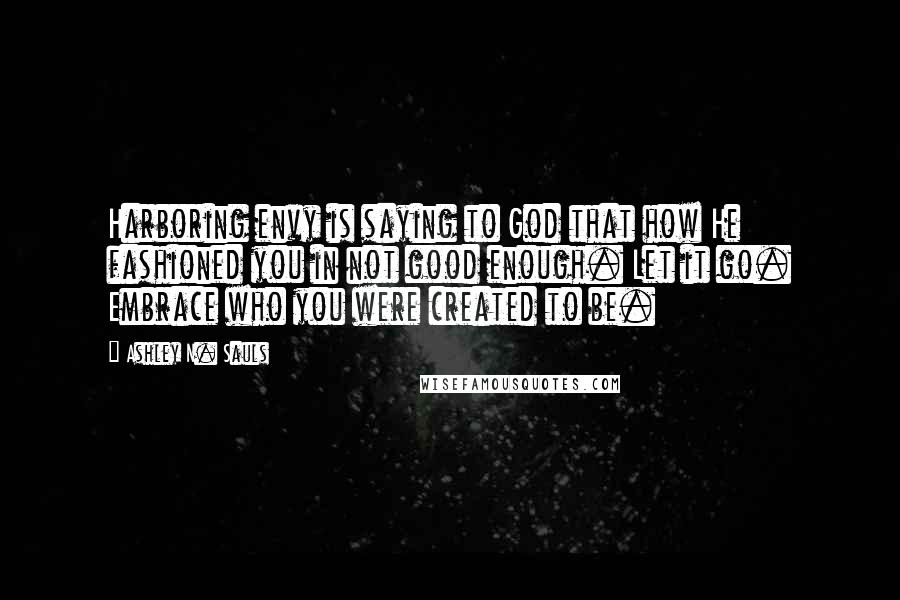 Ashley N. Sauls Quotes: Harboring envy is saying to God that how He fashioned you in not good enough. Let it go. Embrace who you were created to be.