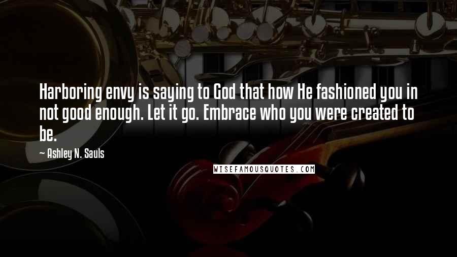 Ashley N. Sauls Quotes: Harboring envy is saying to God that how He fashioned you in not good enough. Let it go. Embrace who you were created to be.