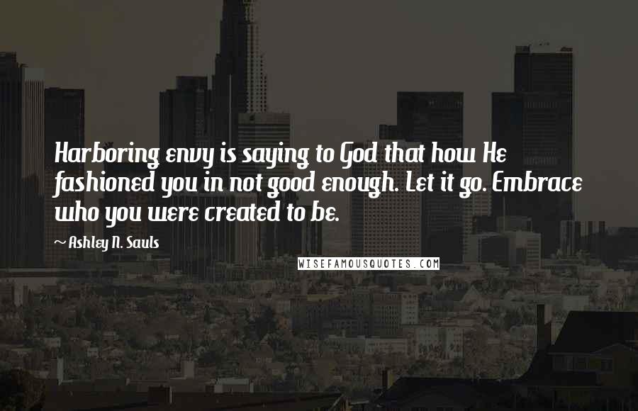 Ashley N. Sauls Quotes: Harboring envy is saying to God that how He fashioned you in not good enough. Let it go. Embrace who you were created to be.