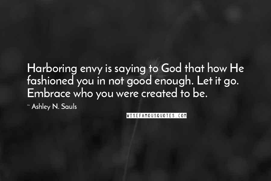 Ashley N. Sauls Quotes: Harboring envy is saying to God that how He fashioned you in not good enough. Let it go. Embrace who you were created to be.