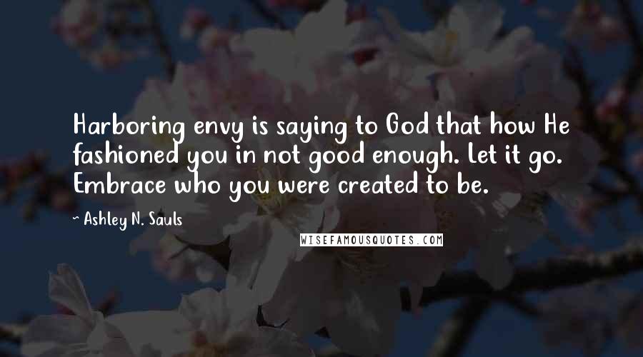 Ashley N. Sauls Quotes: Harboring envy is saying to God that how He fashioned you in not good enough. Let it go. Embrace who you were created to be.