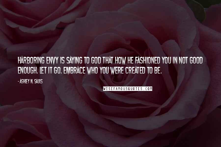 Ashley N. Sauls Quotes: Harboring envy is saying to God that how He fashioned you in not good enough. Let it go. Embrace who you were created to be.