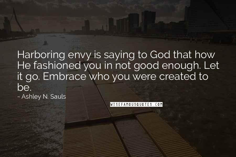 Ashley N. Sauls Quotes: Harboring envy is saying to God that how He fashioned you in not good enough. Let it go. Embrace who you were created to be.