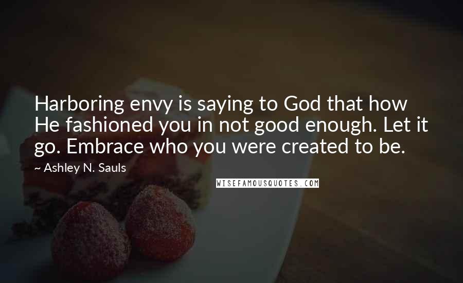 Ashley N. Sauls Quotes: Harboring envy is saying to God that how He fashioned you in not good enough. Let it go. Embrace who you were created to be.