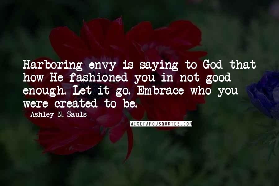 Ashley N. Sauls Quotes: Harboring envy is saying to God that how He fashioned you in not good enough. Let it go. Embrace who you were created to be.