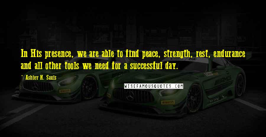 Ashley N. Sauls Quotes: In His presence, we are able to find peace, strength, rest, endurance and all other tools we need for a successful day.