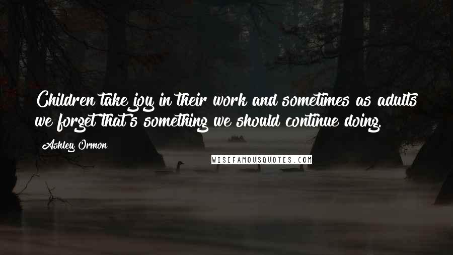 Ashley Ormon Quotes: Children take joy in their work and sometimes as adults we forget that's something we should continue doing.