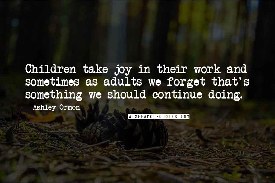 Ashley Ormon Quotes: Children take joy in their work and sometimes as adults we forget that's something we should continue doing.