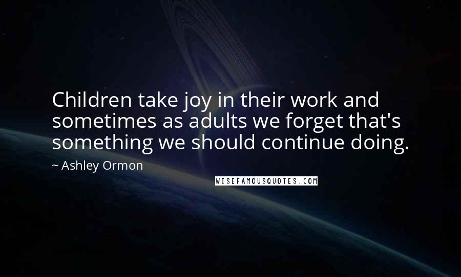 Ashley Ormon Quotes: Children take joy in their work and sometimes as adults we forget that's something we should continue doing.