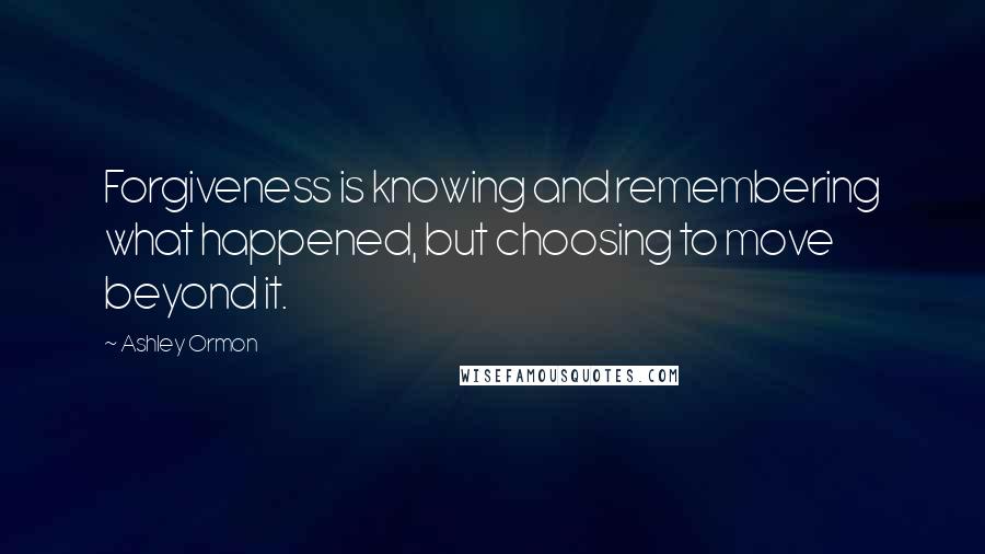 Ashley Ormon Quotes: Forgiveness is knowing and remembering what happened, but choosing to move beyond it.