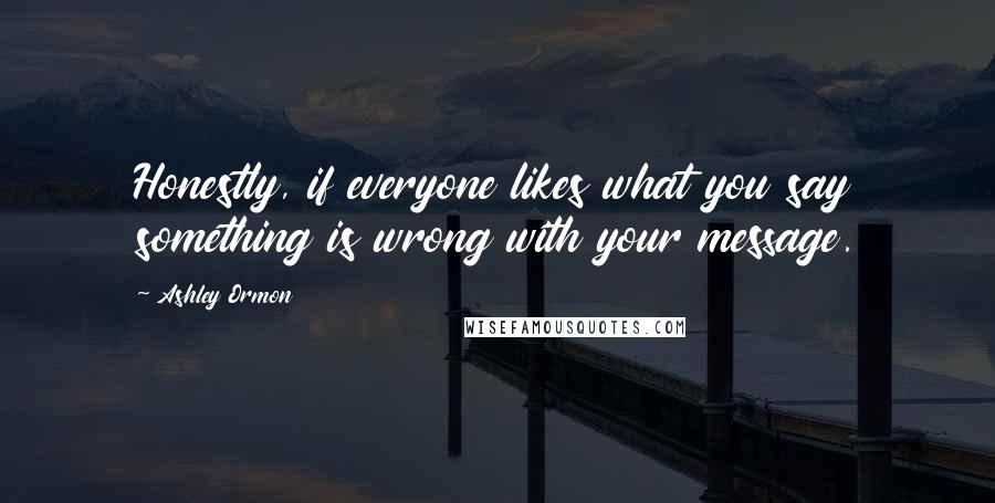 Ashley Ormon Quotes: Honestly, if everyone likes what you say something is wrong with your message.