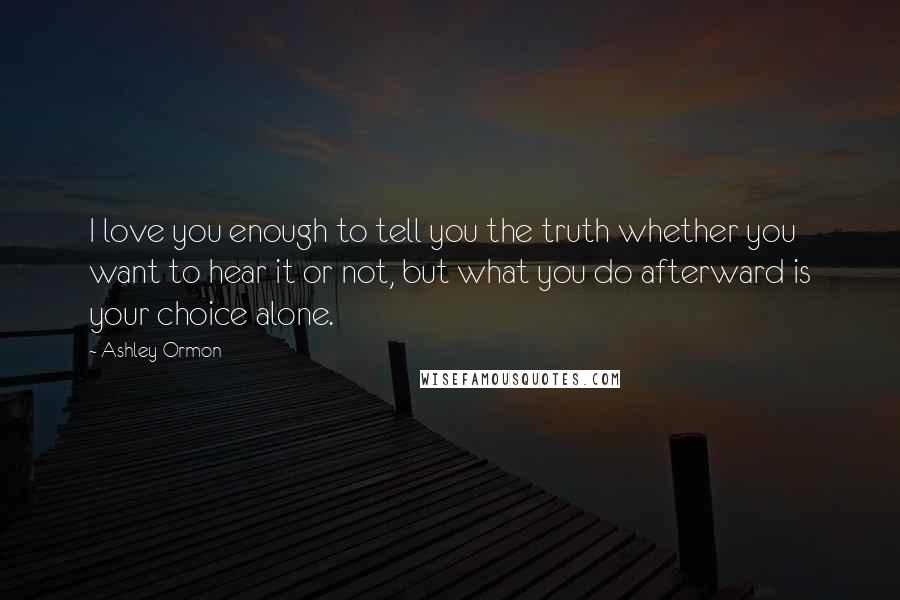 Ashley Ormon Quotes: I love you enough to tell you the truth whether you want to hear it or not, but what you do afterward is your choice alone.