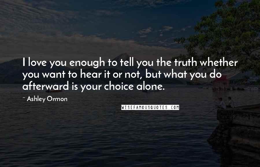 Ashley Ormon Quotes: I love you enough to tell you the truth whether you want to hear it or not, but what you do afterward is your choice alone.