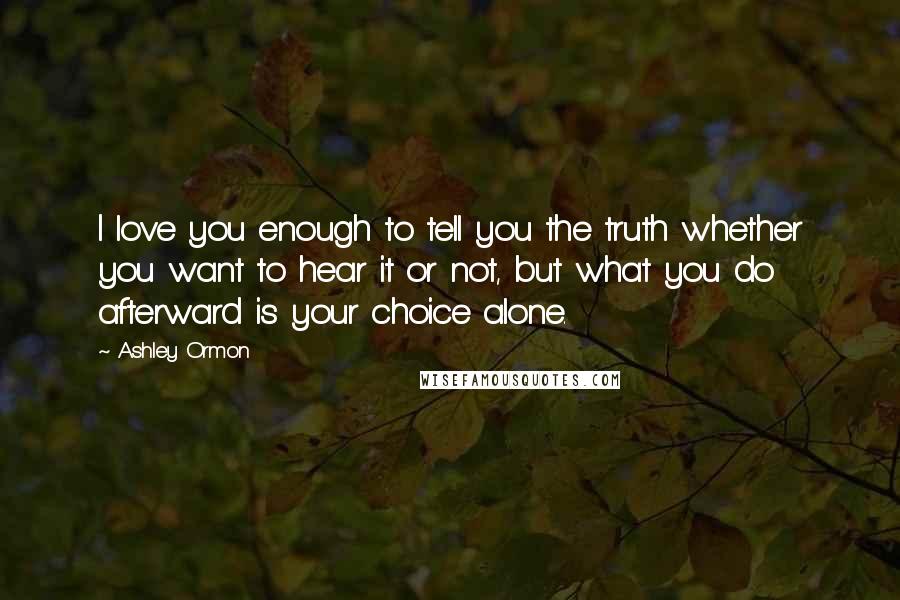 Ashley Ormon Quotes: I love you enough to tell you the truth whether you want to hear it or not, but what you do afterward is your choice alone.