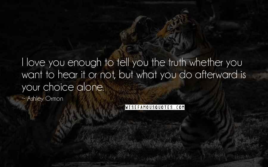 Ashley Ormon Quotes: I love you enough to tell you the truth whether you want to hear it or not, but what you do afterward is your choice alone.