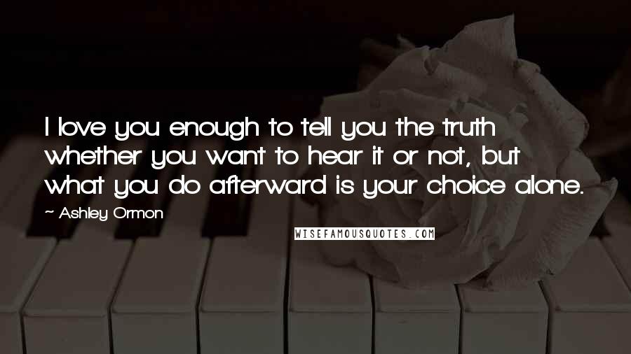 Ashley Ormon Quotes: I love you enough to tell you the truth whether you want to hear it or not, but what you do afterward is your choice alone.