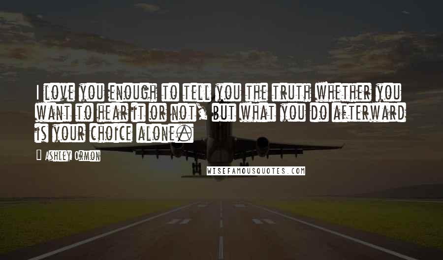 Ashley Ormon Quotes: I love you enough to tell you the truth whether you want to hear it or not, but what you do afterward is your choice alone.