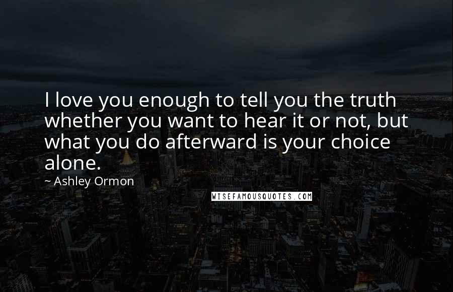 Ashley Ormon Quotes: I love you enough to tell you the truth whether you want to hear it or not, but what you do afterward is your choice alone.