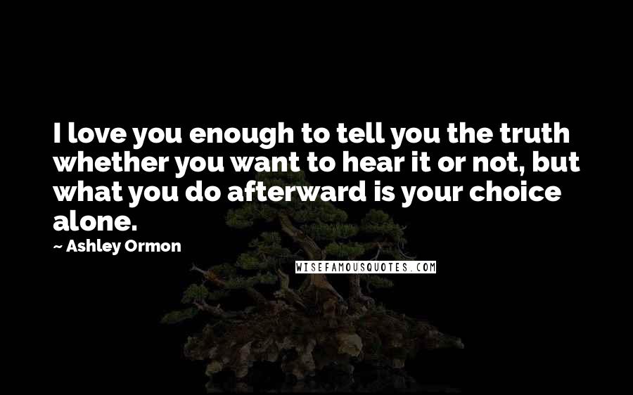 Ashley Ormon Quotes: I love you enough to tell you the truth whether you want to hear it or not, but what you do afterward is your choice alone.