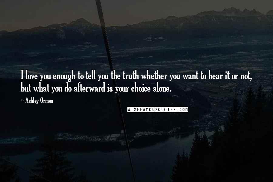 Ashley Ormon Quotes: I love you enough to tell you the truth whether you want to hear it or not, but what you do afterward is your choice alone.