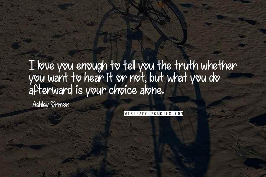 Ashley Ormon Quotes: I love you enough to tell you the truth whether you want to hear it or not, but what you do afterward is your choice alone.